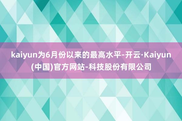 kaiyun为6月份以来的最高水平-开云·Kaiyun(中国)官方网站-科技股份有限公司