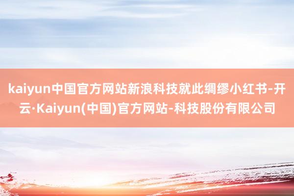 kaiyun中国官方网站　　新浪科技就此绸缪小红书-开云·Kaiyun(中国)官方网站-科技股份有限公司