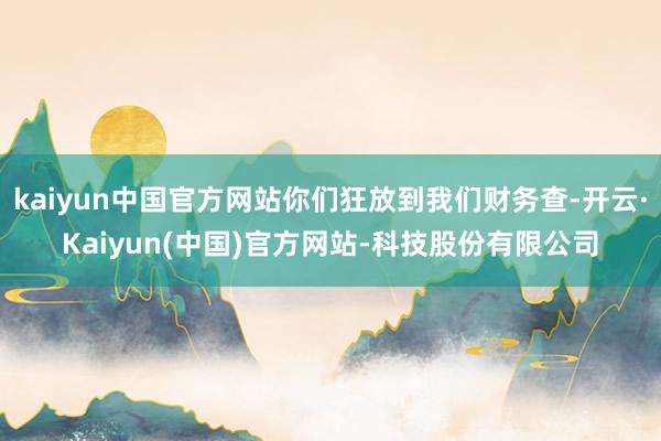 kaiyun中国官方网站你们狂放到我们财务查-开云·Kaiyun(中国)官方网站-科技股份有限公司