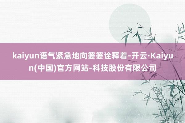 kaiyun语气紧急地向婆婆诠释着-开云·Kaiyun(中国)官方网站-科技股份有限公司