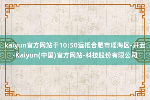 kaiyun官方网站于10:50运抵合肥市瑶海区-开云·Kaiyun(中国)官方网站-科技股份有限公司