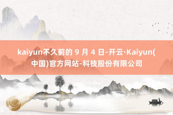 kaiyun不久前的 9 月 4 日-开云·Kaiyun(中国)官方网站-科技股份有限公司