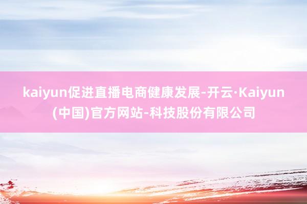 kaiyun促进直播电商健康发展-开云·Kaiyun(中国)官方网站-科技股份有限公司