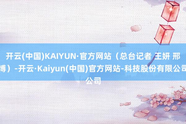 开云(中国)KAIYUN·官方网站（总台记者 王妍 邢博）-开云·Kaiyun(中国)官方网站-科技股份有限公司