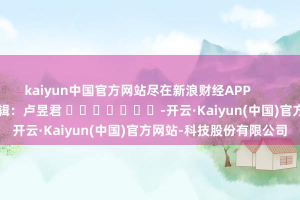 kaiyun中国官方网站尽在新浪财经APP            						包袱剪辑:卢昱君 							-开云·Kaiyun(中国)官方网站-科技股份有限公司