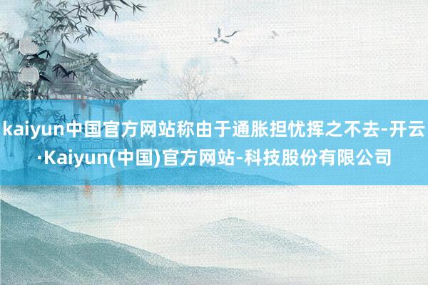 kaiyun中国官方网站称由于通胀担忧挥之不去-开云·Kaiyun(中国)官方网站-科技股份有限公司