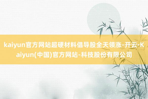 kaiyun官方网站超硬材料倡导股全天领涨-开云·Kaiyun(中国)官方网站-科技股份有限公司