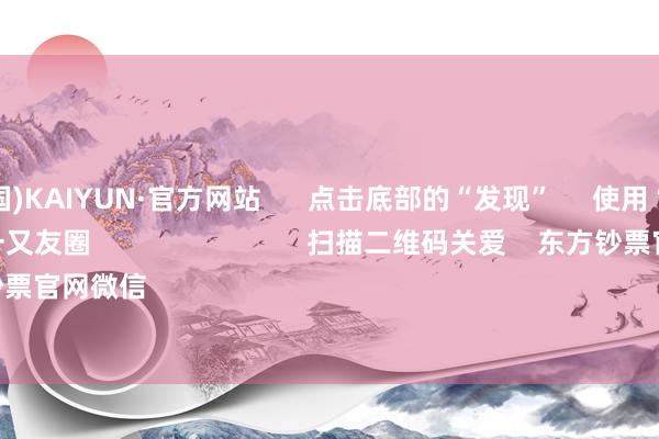 开云(中国)KAIYUN·官方网站 点击底部的“发现” 使用“扫一扫” 即可将网页共享至一又友圈 扫描二维码关爱 东方钞票官网微信 沪股通 深股通