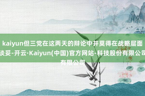 kaiyun但三党在这两天的辩论中并莫得在战略层面谈妥-开云·Kaiyun(中国)官方网站-科技股份有限公司