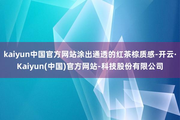 kaiyun中国官方网站涂出通透的红茶棕质感-开云·Kaiyun(中国)官方网站-科技股份有限公司