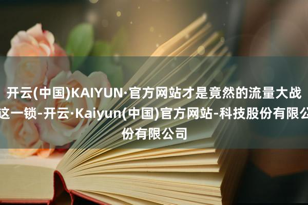 开云(中国)KAIYUN·官方网站才是竟然的流量大战啊这一锁-开云·Kaiyun(中国)官方网站-科技股份有限公司