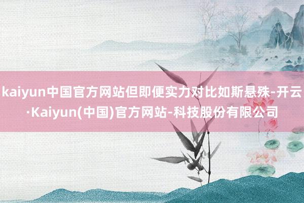 kaiyun中国官方网站但即便实力对比如斯悬殊-开云·Kaiyun(中国)官方网站-科技股份有限公司