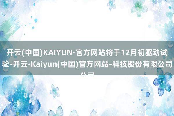 开云(中国)KAIYUN·官方网站将于12月初驱动试验-开云·Kaiyun(中国)官方网站-科技股份有限公司