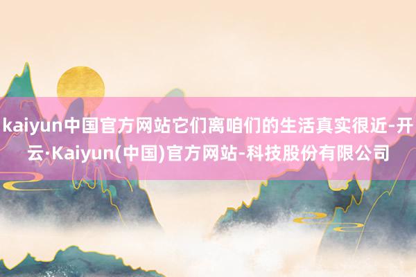 kaiyun中国官方网站它们离咱们的生活真实很近-开云·Kaiyun(中国)官方网站-科技股份有限公司