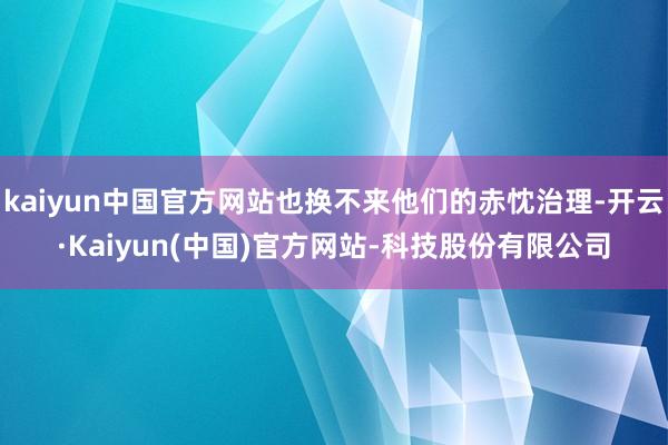 kaiyun中国官方网站也换不来他们的赤忱治理-开云·Kaiyun(中国)官方网站-科技股份有限公司