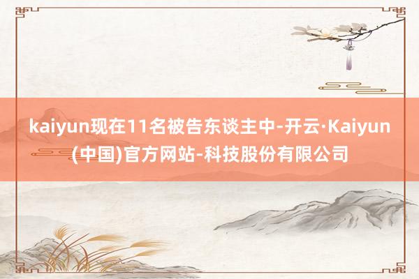 kaiyun现在11名被告东谈主中-开云·Kaiyun(中国)官方网站-科技股份有限公司