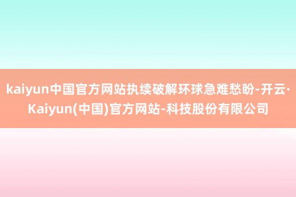 kaiyun中国官方网站执续破解环球急难愁盼-开云·Kaiyun(中国)官方网站-科技股份有限公司