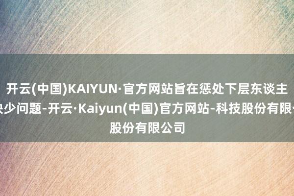 开云(中国)KAIYUN·官方网站旨在惩处下层东谈主才缺少问题-开云·Kaiyun(中国)官方网站-科技股份有限公司
