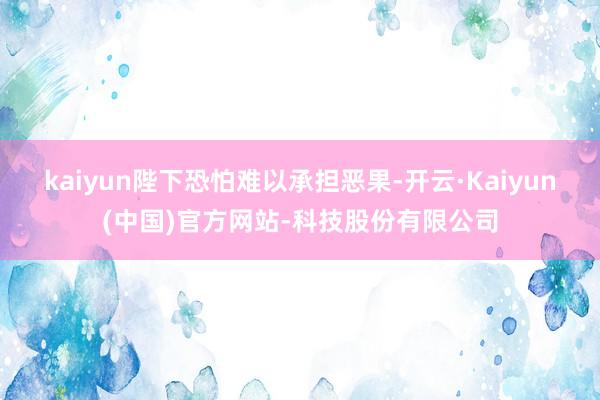 kaiyun陛下恐怕难以承担恶果-开云·Kaiyun(中国)官方网站-科技股份有限公司