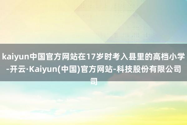 kaiyun中国官方网站在17岁时考入县里的高档小学-开云·Kaiyun(中国)官方网站-科技股份有限公司
