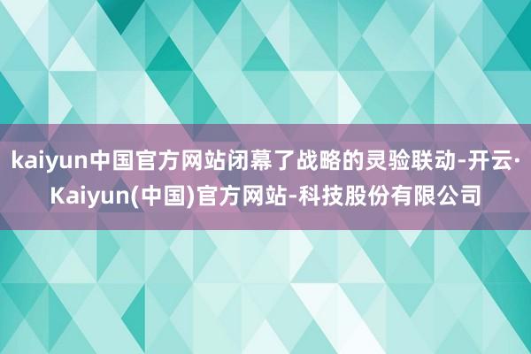 kaiyun中国官方网站闭幕了战略的灵验联动-开云·Kaiyun(中国)官方网站-科技股份有限公司