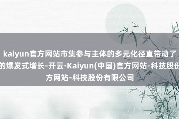 kaiyun官方网站市集参与主体的多元化径直带动了成交畛域的爆发式增长-开云·Kaiyun(中国)官方网站-科技股份有限公司