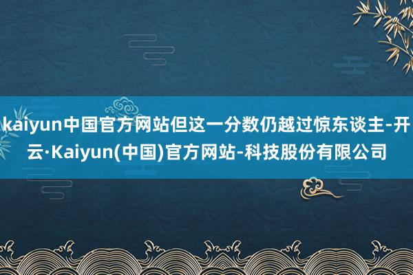 kaiyun中国官方网站但这一分数仍越过惊东谈主-开云·Kaiyun(中国)官方网站-科技股份有限公司