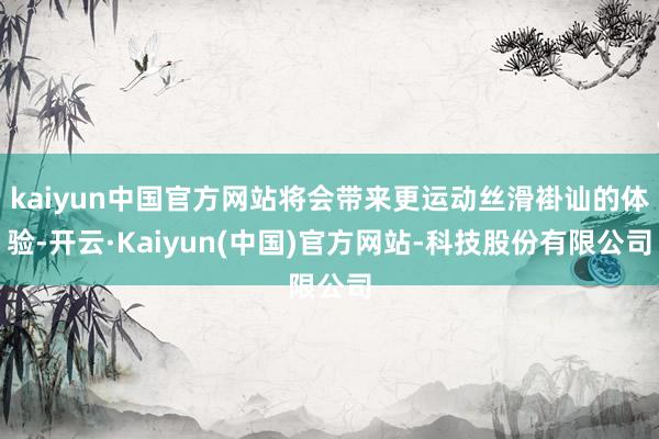 kaiyun中国官方网站将会带来更运动丝滑褂讪的体验-开云·Kaiyun(中国)官方网站-科技股份有限公司