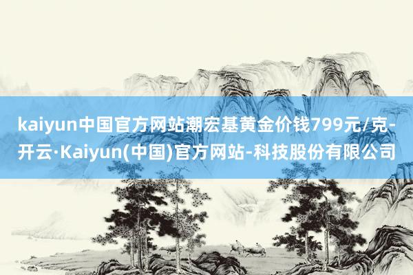 kaiyun中国官方网站潮宏基黄金价钱799元/克-开云·Kaiyun(中国)官方网站-科技股份有限公司