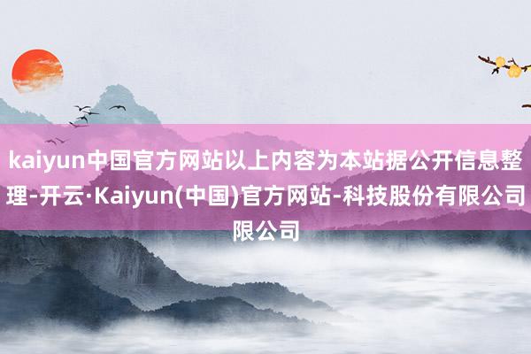 kaiyun中国官方网站以上内容为本站据公开信息整理-开云·Kaiyun(中国)官方网站-科技股份有限公司