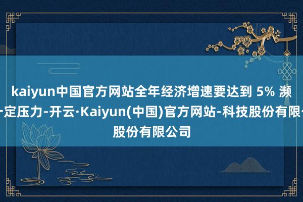 kaiyun中国官方网站全年经济增速要达到 5% 濒临一定压力-开云·Kaiyun(中国)官方网站-科技股份有限公司