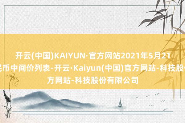 开云(中国)KAIYUN·官方网站2021年5月21日东谈主民币中间价列表-开云·Kaiyun(中国)官方网站-科技股份有限公司