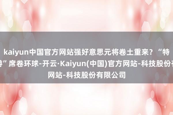 kaiyun中国官方网站强好意思元将卷土重来?“特朗普交游”席卷环球-开云·Kaiyun(中国)官方网站-科技股份有限公司