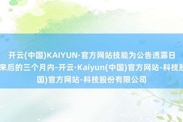 开云(中国)KAIYUN·官方网站技能为公告透露日起15个往将来后的三个月内-开云·Kaiyun(中国)官方网站-科技股份有限公司
