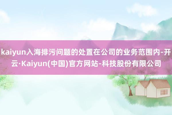 kaiyun入海排污问题的处置在公司的业务范围内-开云·Kaiyun(中国)官方网站-科技股份有限公司