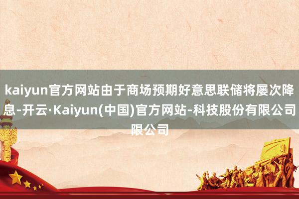 kaiyun官方网站由于商场预期好意思联储将屡次降息-开云·Kaiyun(中国)官方网站-科技股份有限公司