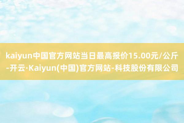kaiyun中国官方网站当日最高报价15.00元/公斤-开云·Kaiyun(中国)官方网站-科技股份有限公司