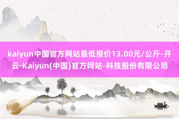 kaiyun中国官方网站最低报价13.00元/公斤-开云·Kaiyun(中国)官方网站-科技股份有限公司