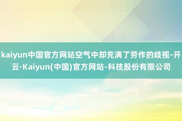 kaiyun中国官方网站空气中却充满了劳作的歧视-开云·Kaiyun(中国)官方网站-科技股份有限公司