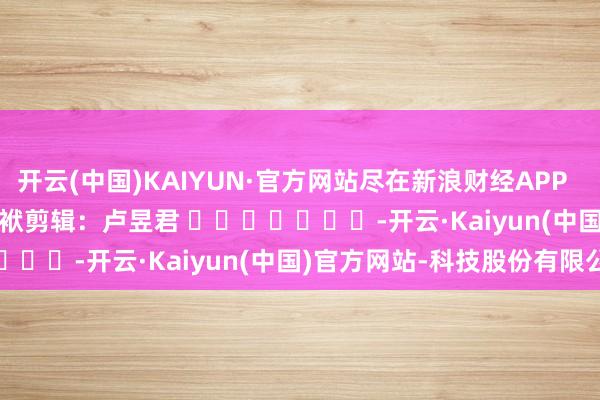 开云(中国)KAIYUN·官方网站尽在新浪财经APP            						包袱剪辑：卢昱君 							-开云·Kaiyun(中国)官方网站-科技股份有限公司
