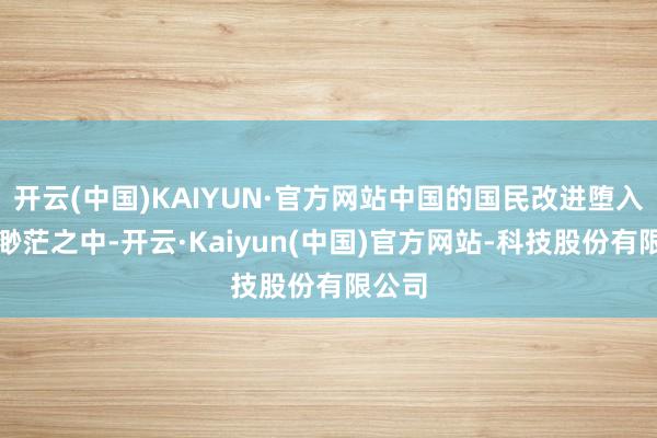 开云(中国)KAIYUN·官方网站中国的国民改进堕入风雨渺茫之中-开云·Kaiyun(中国)官方网站-科技股份有限公司