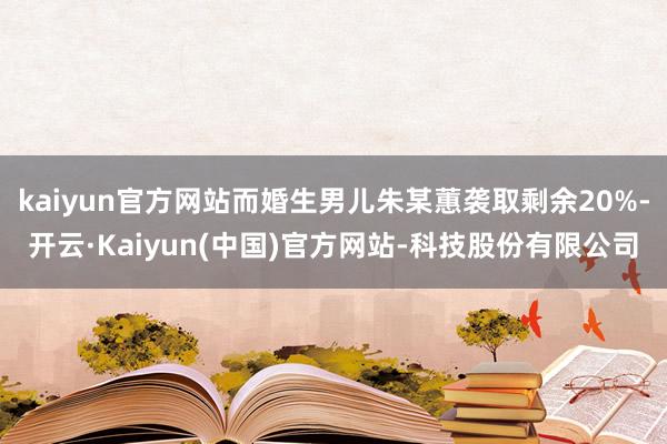 kaiyun官方网站而婚生男儿朱某蕙袭取剩余20%-开云·Kaiyun(中国)官方网站-科技股份有限公司