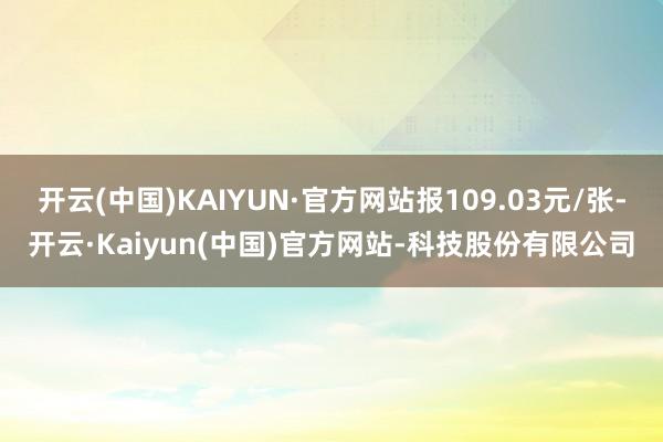 开云(中国)KAIYUN·官方网站报109.03元/张-开云·Kaiyun(中国)官方网站-科技股份有限公司