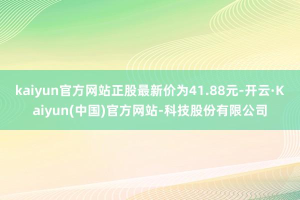 kaiyun官方网站正股最新价为41.88元-开云·Kaiyun(中国)官方网站-科技股份有限公司