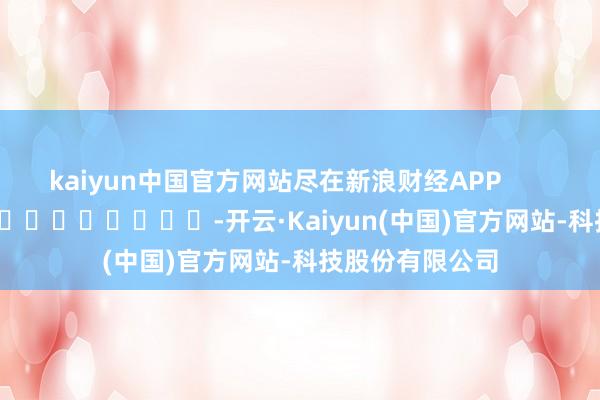 kaiyun中国官方网站尽在新浪财经APP            													-开云·Kaiyun(中国)官方网站-科技股份有限公司