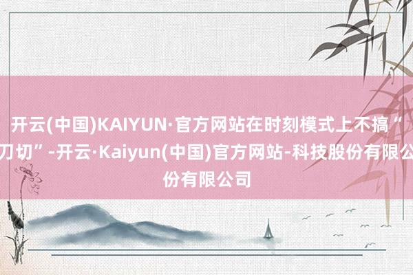 开云(中国)KAIYUN·官方网站在时刻模式上不搞“一刀切”-开云·Kaiyun(中国)官方网站-科技股份有限公司