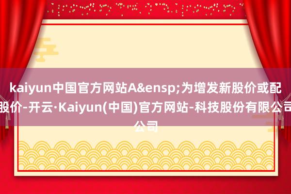 kaiyun中国官方网站A&ensp;为增发新股价或配股价-开云·Kaiyun(中国)官方网站-科技股份有限公司