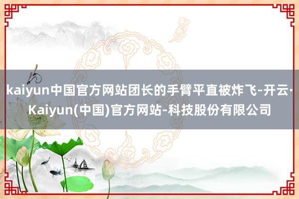 kaiyun中国官方网站团长的手臂平直被炸飞-开云·Kaiyun(中国)官方网站-科技股份有限公司