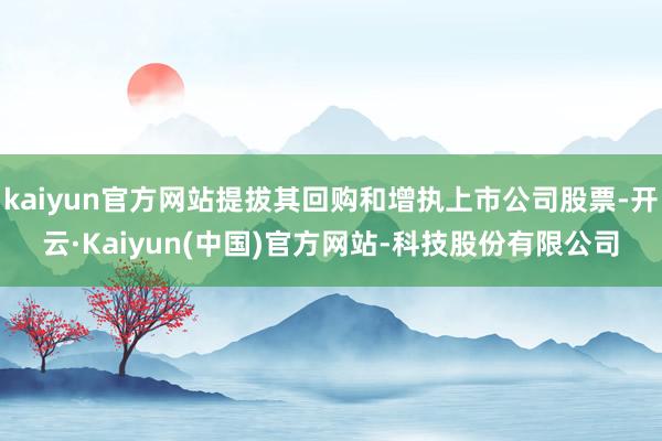 kaiyun官方网站提拔其回购和增执上市公司股票-开云·Kaiyun(中国)官方网站-科技股份有限公司