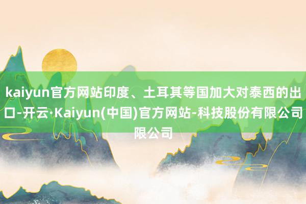 kaiyun官方网站印度、土耳其等国加大对泰西的出口-开云·Kaiyun(中国)官方网站-科技股份有限公司